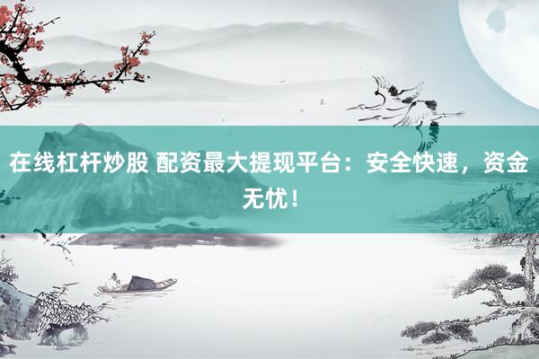 在线杠杆炒股 配资最大提现平台：安全快速，资金无忧！