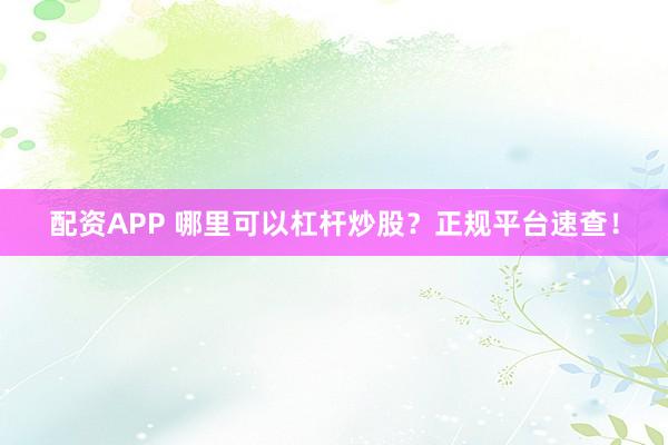 配资APP 哪里可以杠杆炒股？正规平台速查！