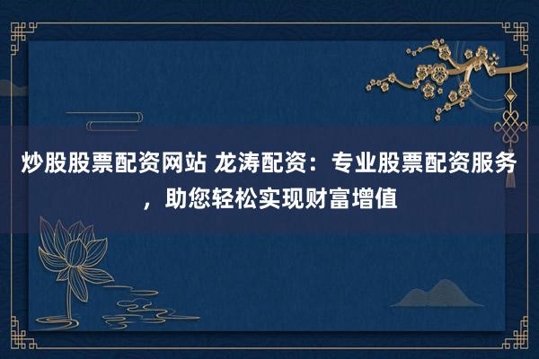炒股股票配资网站 龙涛配资：专业股票配资服务，助您轻松实现财富增值