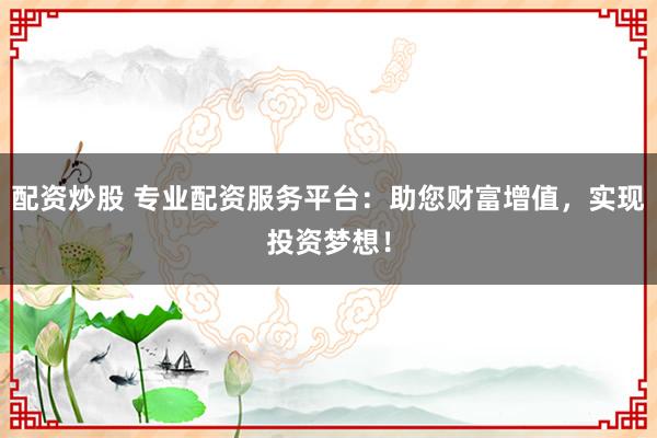 配资炒股 专业配资服务平台：助您财富增值，实现投资梦想！