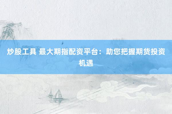 炒股工具 最大期指配资平台：助您把握期货投资机遇