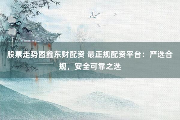 股票走势图鑫东财配资 最正规配资平台：严选合规，安全可靠之选