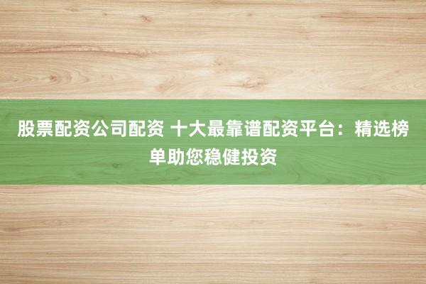 股票配资公司配资 十大最靠谱配资平台：精选榜单助您稳健投资