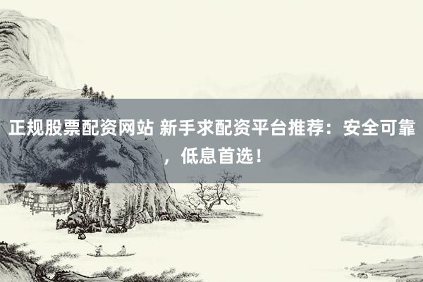 正规股票配资网站 新手求配资平台推荐：安全可靠，低息首选！