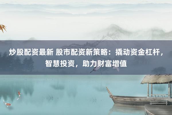 炒股配资最新 股市配资新策略：撬动资金杠杆，智慧投资，助力财富增值