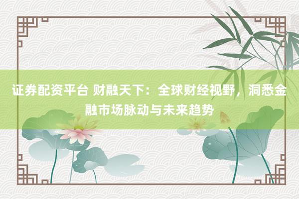 证券配资平台 财融天下：全球财经视野，洞悉金融市场脉动与未来趋势