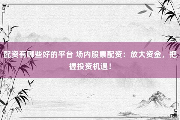 配资有哪些好的平台 场内股票配资：放大资金，把握投资机遇！