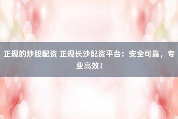 正规的炒股配资 正规长沙配资平台：安全可靠，专业高效！