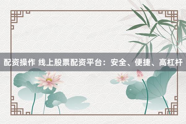 配资操作 线上股票配资平台：安全、便捷、高杠杆