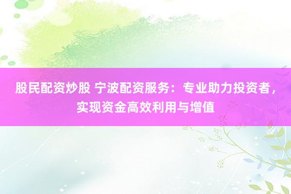 股民配资炒股 宁波配资服务：专业助力投资者，实现资金高效利用与增值