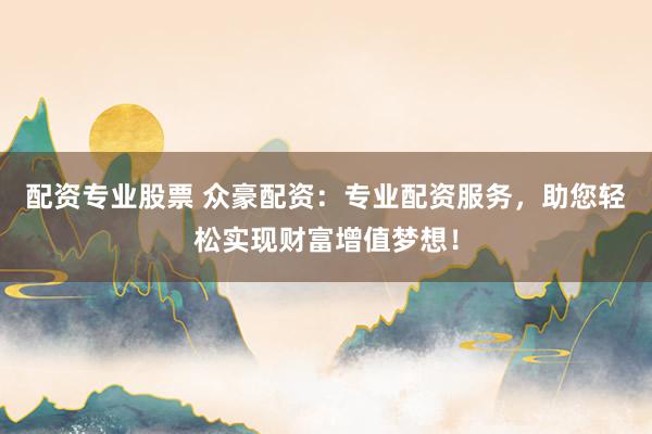 配资专业股票 众豪配资：专业配资服务，助您轻松实现财富增值梦想！