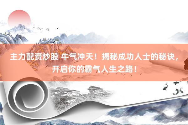 主力配资炒股 牛气冲天！揭秘成功人士的秘诀，开启你的霸气人生之路！