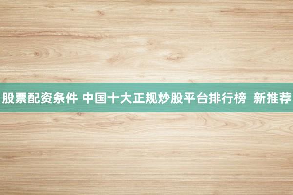股票配资条件 中国十大正规炒股平台排行榜  新推荐