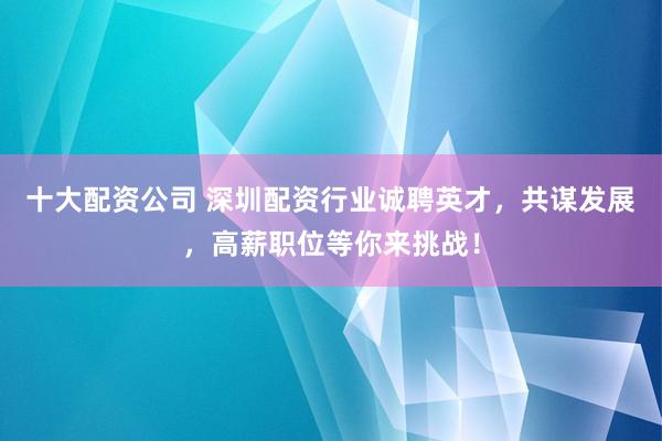 十大配资公司 深圳配资行业诚聘英才，共谋发展，高薪职位等你来挑战！