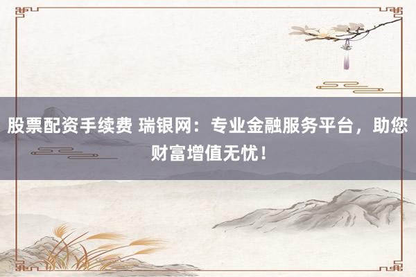 股票配资手续费 瑞银网:专业金融服务平台,助您财富增值无忧!