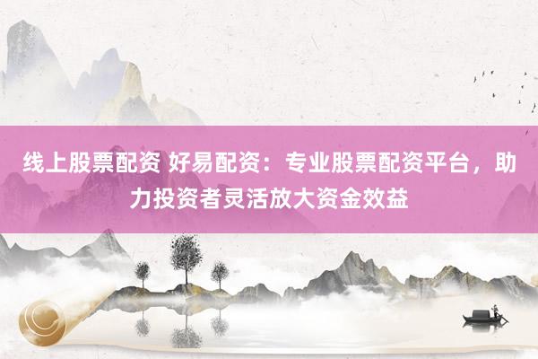 线上股票配资 好易配资：专业股票配资平台，助力投资者灵活放大资金效益