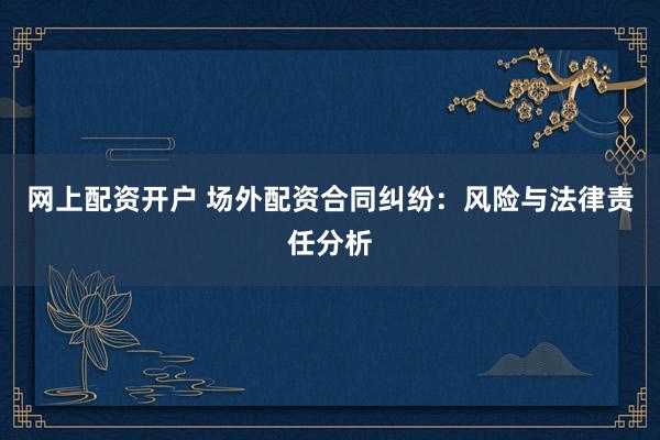 网上配资开户 场外配资合同纠纷：风险与法律责任分析