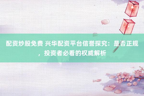配资炒股免费 兴华配资平台信誉探究:是否正规,投资者必看的权威解析