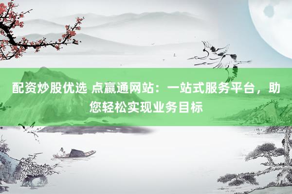配资炒股优选 点嬴通网站:一站式服务平台,助您轻松实现业务目标