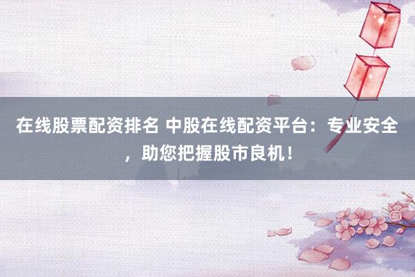 在线股票配资排名 中股在线配资平台：专业安全，助您把握股市良机！