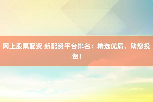 网上股票配资 新配资平台排名：精选优质，助您投资！