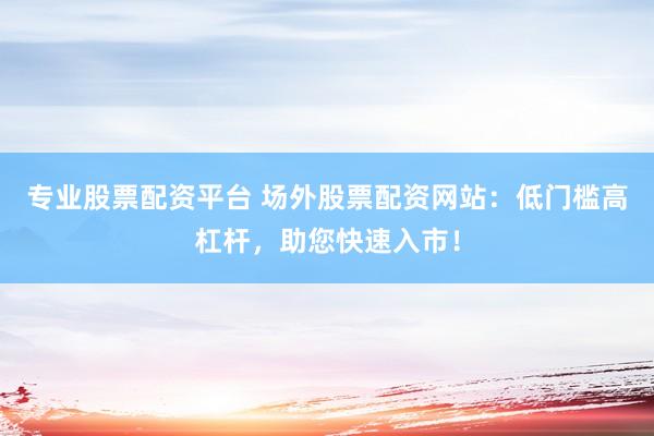 专业股票配资平台 场外股票配资网站：低门槛高杠杆，助您快速入市！