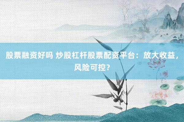 股票融资好吗 炒股杠杆股票配资平台：放大收益，风险可控？