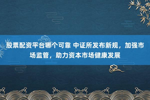 股票配资平台哪个可靠 中证所发布新规，加强市场监管，助力资本市场健康发展