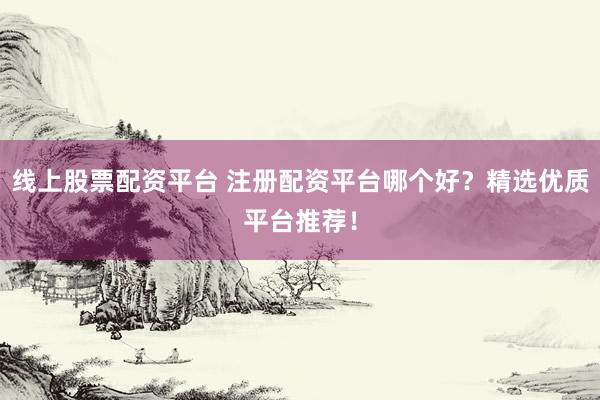 线上股票配资平台 注册配资平台哪个好？精选优质平台推荐！
