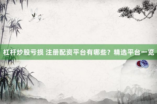 杠杆炒股亏损 注册配资平台有哪些？精选平台一览