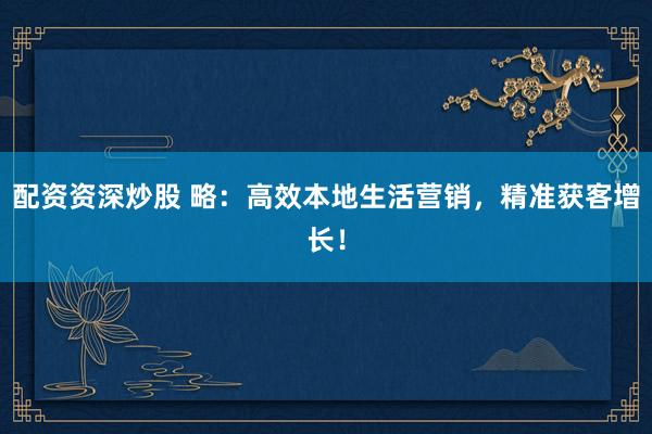 配资资深炒股 略：高效本地生活营销，精准获客增长！