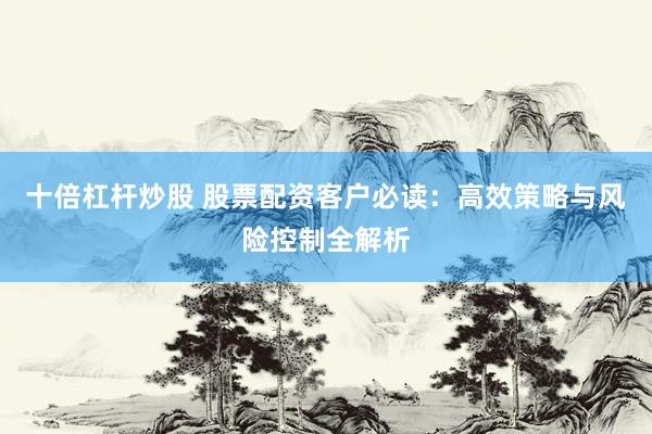 十倍杠杆炒股 股票配资客户必读：高效策略与风险控制全解析