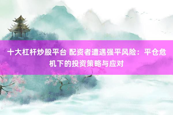 十大杠杆炒股平台 配资者遭遇强平风险：平仓危机下的投资策略与应对
