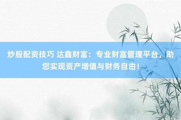 炒股配资技巧 达鑫财富：专业财富管理平台，助您实现资产增值与财务自由！